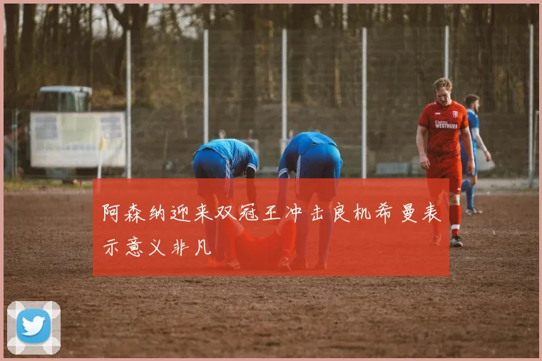 阿森纳迎来双冠王冲击良机希曼表示意义非凡