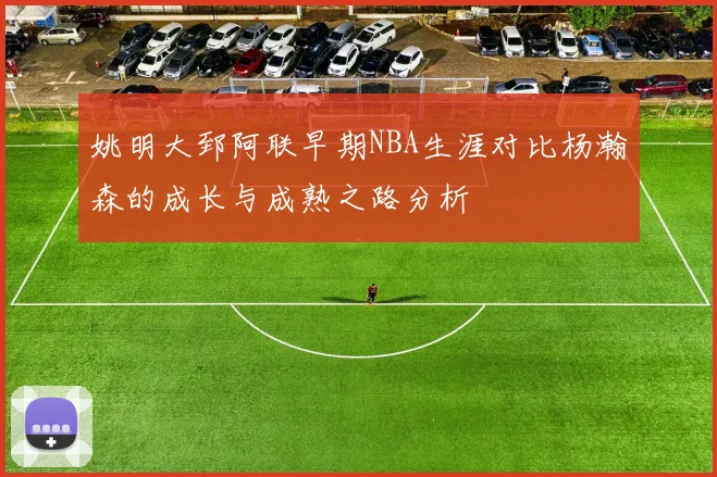 姚明大郅阿联早期NBA生涯对比杨瀚森的成长与成熟之路分析
