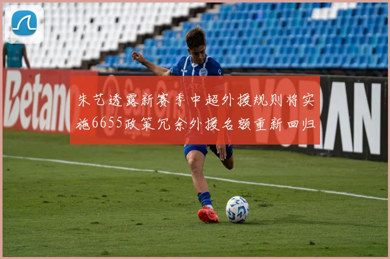 朱艺透露新赛季中超外援规则将实施6655政策冗余外援名额重新回归球队配置
