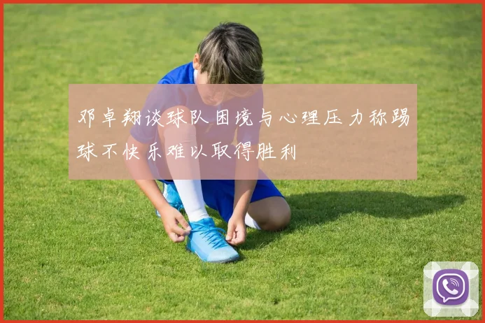 邓卓翔谈球队困境与心理压力称踢球不快乐难以取得胜利