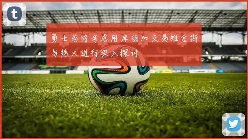 勇士或将考虑用库明加交易维金斯与热火进行深入探讨