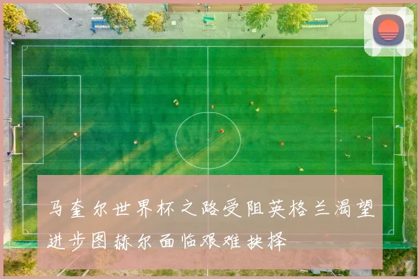 马奎尔世界杯之路受阻英格兰渴望进步图赫尔面临艰难抉择