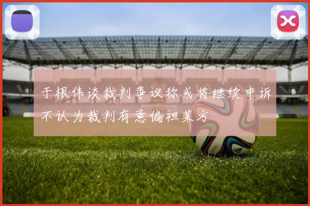 于根伟谈裁判争议称或将继续申诉不认为裁判有意偏袒某方