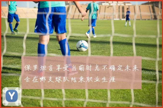 保罗坦言享受当前时光不确定未来会在哪支球队结束职业生涯