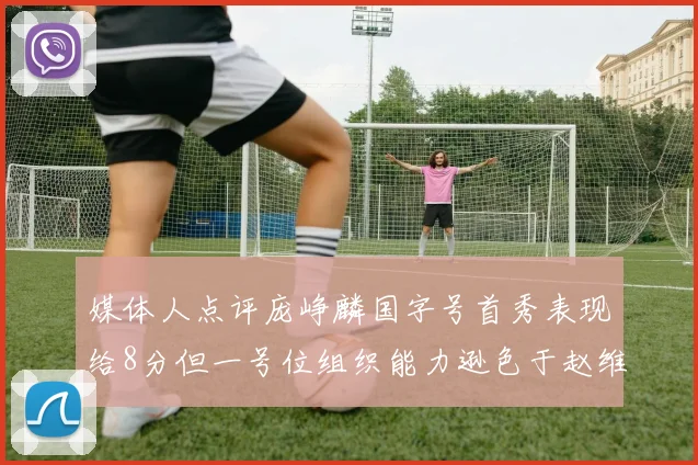 媒体人点评庞峥麟国字号首秀表现给8分但一号位组织能力逊色于赵维伦