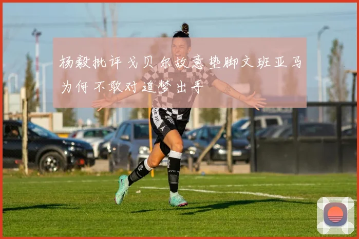 杨毅批评戈贝尔故意垫脚文班亚马为何不敢对追梦出手