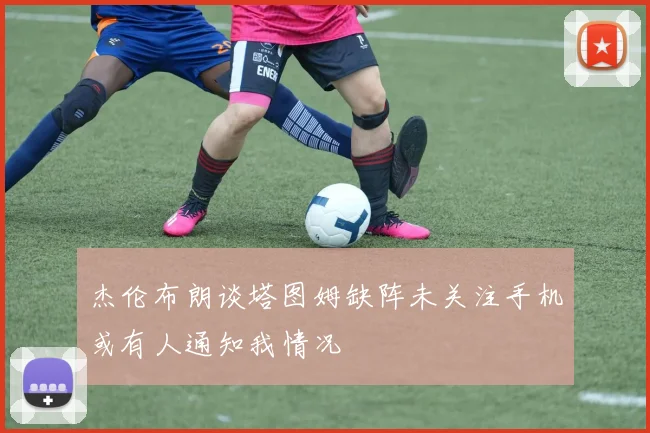 杰伦布朗谈塔图姆缺阵未关注手机或有人通知我情况