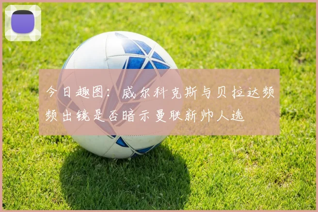 今日趣图：威尔科克斯与贝拉达频频出镜是否暗示曼联新帅人选