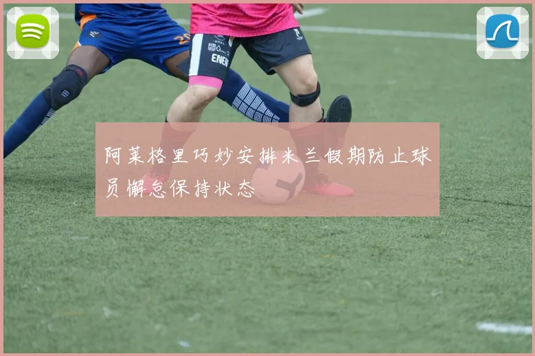 阿莱格里巧妙安排米兰假期防止球员懈怠保持状态