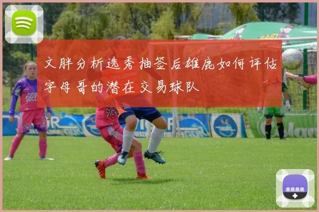 文胖分析选秀抽签后雄鹿如何评估字母哥的潜在交易球队