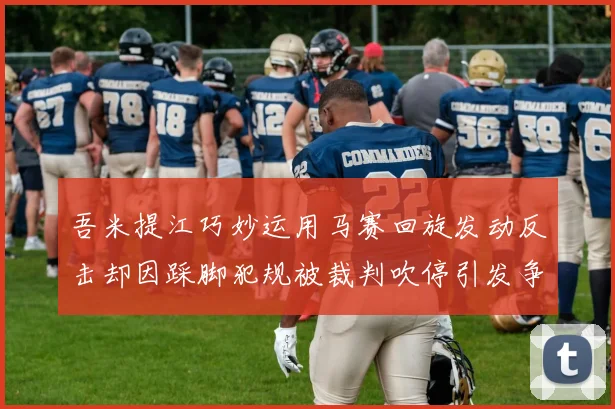 吾米提江巧妙运用马赛回旋发动反击却因踩脚犯规被裁判吹停引发争议