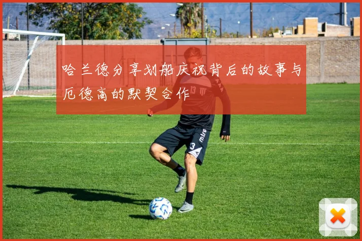 哈兰德分享划船庆祝背后的故事与厄德高的默契合作
