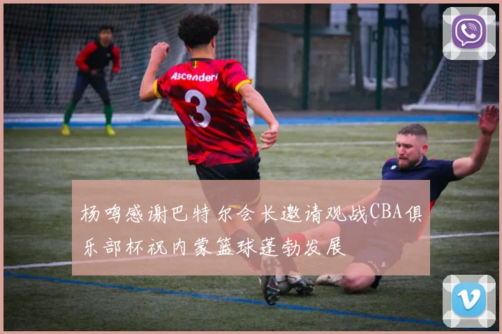 杨鸣感谢巴特尔会长邀请观战CBA俱乐部杯祝内蒙篮球蓬勃发展