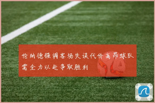 伦纳德强调客场失误代价高昂球队需全力以赴争取胜利