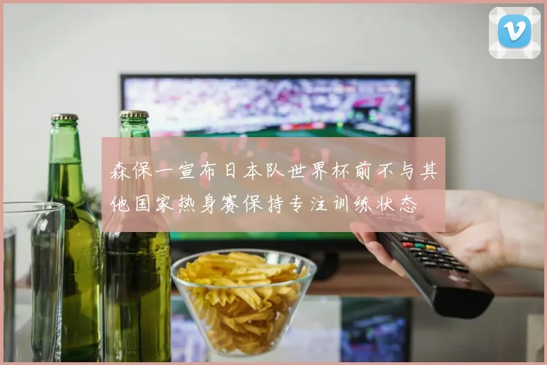 森保一宣布日本队世界杯前不与其他国家热身赛保持专注训练状态