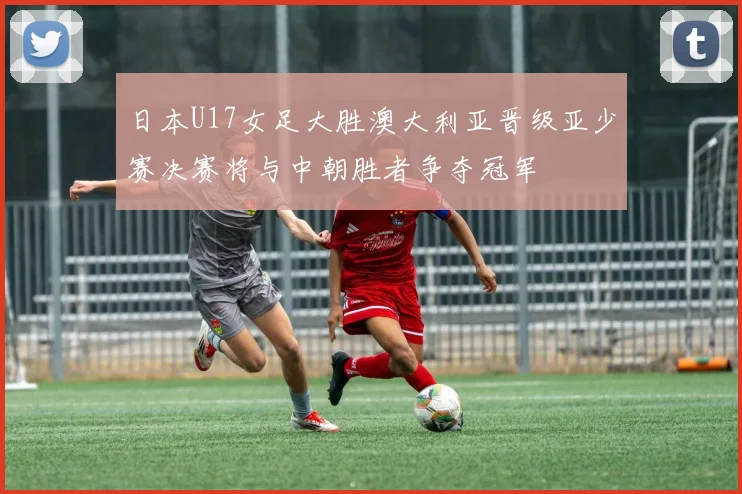 日本U17女足大胜澳大利亚晋级亚少赛决赛将与中朝胜者争夺冠军