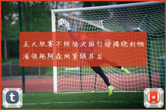 五大联赛不败场次排行榜揭晓利物浦领跑阿森纳紧随其后