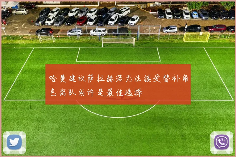 哈曼建议萨拉赫若无法接受替补角色离队或许是最佳选择
