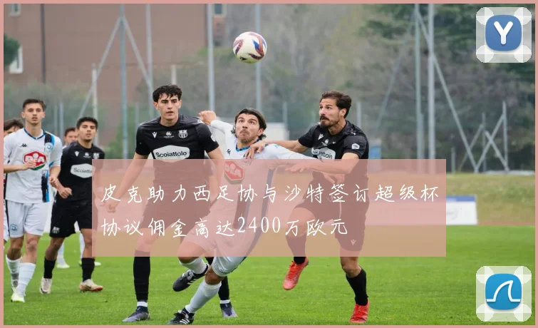皮克助力西足协与沙特签订超级杯协议佣金高达2400万欧元